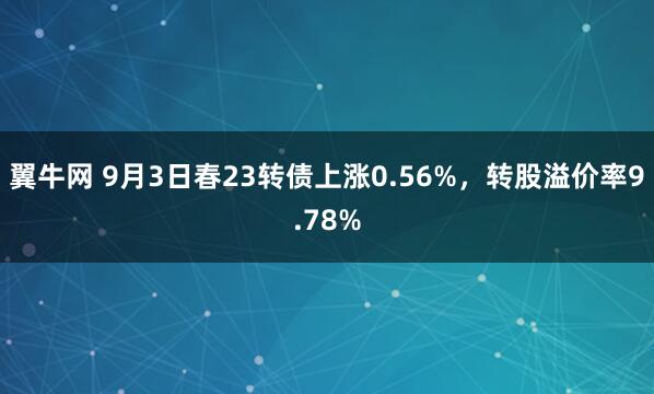 翼牛网 9月3日春23转债上涨0.56%，转股溢价率9.78%
