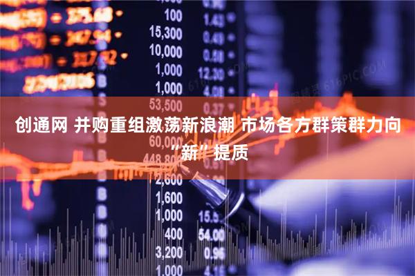 创通网 并购重组激荡新浪潮 市场各方群策群力向“新”提质