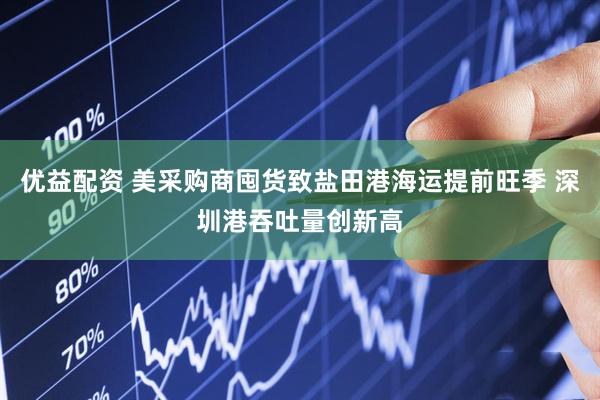 优益配资 美采购商囤货致盐田港海运提前旺季 深圳港吞吐量创新高