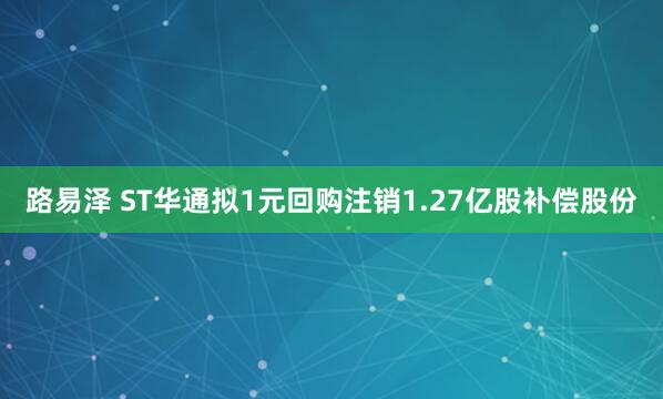 路易泽 ST华通拟1元回购注销1.27亿股补偿股份