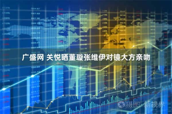 广盛网 关悦晒董璇张维伊对镜大方亲吻