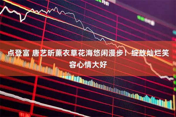 点登富 唐艺昕薰衣草花海悠闲漫步！绽放灿烂笑容心情大好