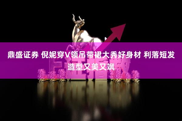 鼎盛证券 倪妮穿V领吊带裙大秀好身材 利落短发造型又美又飒