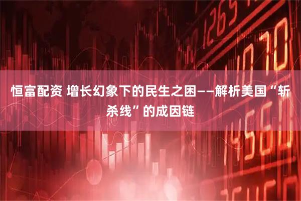 恒富配资 增长幻象下的民生之困——解析美国“斩杀线”的成因链