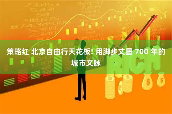 策略红 北京自由行天花板! 用脚步丈量 700 年的城市文脉