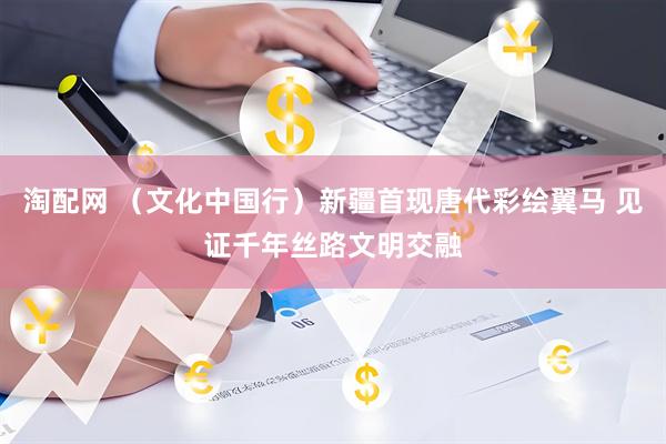 淘配网 （文化中国行）新疆首现唐代彩绘翼马 见证千年丝路文明交融