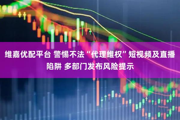 维嘉优配平台 警惕不法“代理维权”短视频及直播陷阱 多部门发布风险提示