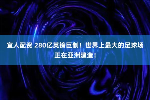 宜人配资 280亿英镑巨制！世界上最大的足球场正在亚洲建造！