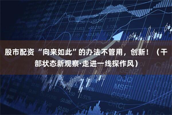 股市配资 “向来如此”的办法不管用，创新！（干部状态新观察·走进一线探作风）