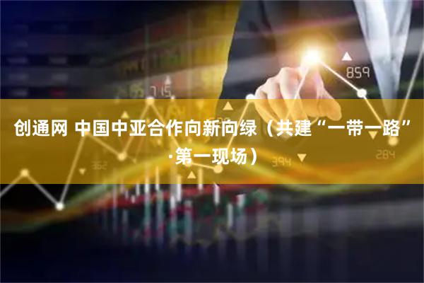 创通网 中国中亚合作向新向绿（共建“一带一路”·第一现场）
