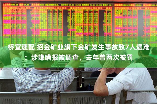 桥宜速配 招金矿业旗下金矿发生事故致7人遇难：涉嫌瞒报被调查，去年曾两次被罚