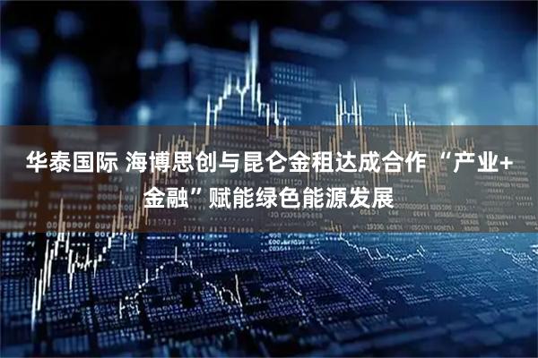 华泰国际 海博思创与昆仑金租达成合作 “产业+金融”赋能绿色能源发展
