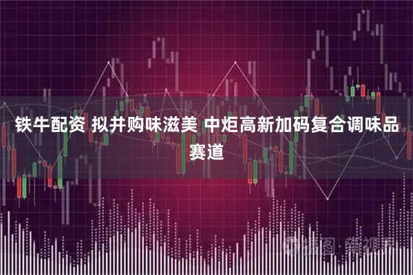 铁牛配资 拟并购味滋美 中炬高新加码复合调味品赛道