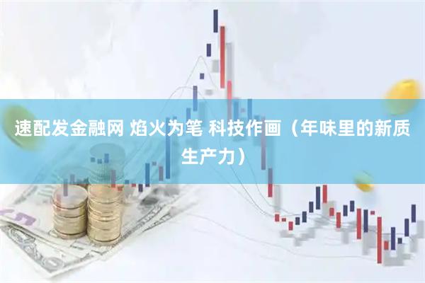 速配发金融网 焰火为笔 科技作画（年味里的新质生产力）