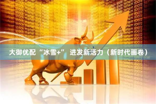 大御优配 “冰雪+”  迸发新活力（新时代画卷）