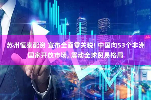 苏州恒泰配资 宣布全面零关税! 中国向53个非洲国家开放市场, 震动全球贸易格局