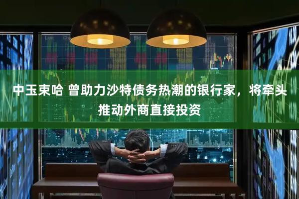 中玉束哈 曾助力沙特债务热潮的银行家，将牵头推动外商直接投资