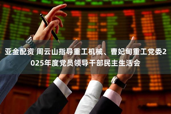 亚金配资 周云山指导重工机械、曹妃甸重工党委2025年度党员领导干部民主生活会