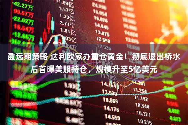 盈远期策略 达利欧家办重仓黄金！彻底退出桥水后首曝美股持仓，规模升至5亿美元