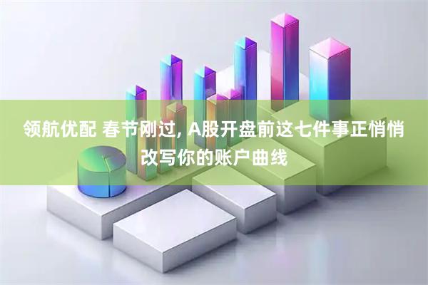领航优配 春节刚过, A股开盘前这七件事正悄悄改写你的账户曲线
