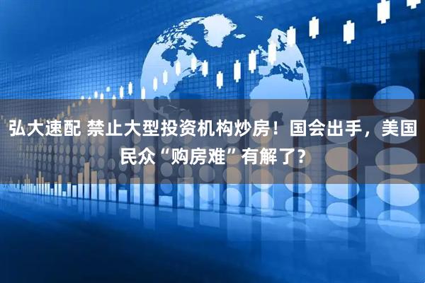 弘大速配 禁止大型投资机构炒房！国会出手，美国民众“购房难”有解了？