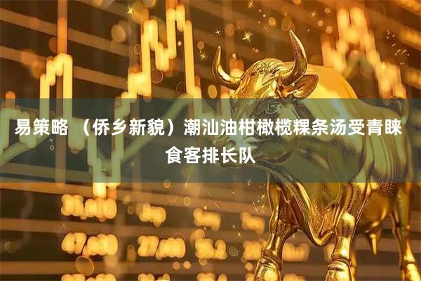 易策略 （侨乡新貌）潮汕油柑橄榄粿条汤受青睐 食客排长队