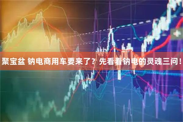 聚宝盆 钠电商用车要来了？先看看钠电的灵魂三问！