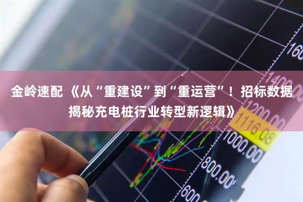 金岭速配 《从“重建设”到“重运营”！招标数据揭秘充电桩行业转型新逻辑》