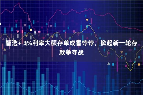 智选+ 3%利率大额存单成香饽饽，掀起新一轮存款争夺战