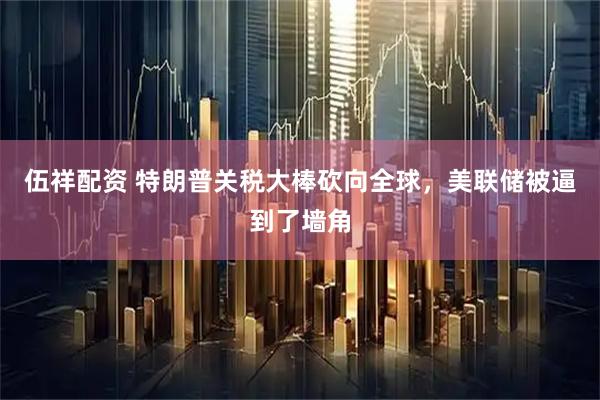 伍祥配资 特朗普关税大棒砍向全球，美联储被逼到了墙角