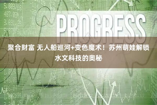 聚合财富 无人船巡河+变色魔术！苏州萌娃解锁水文科技的奥秘