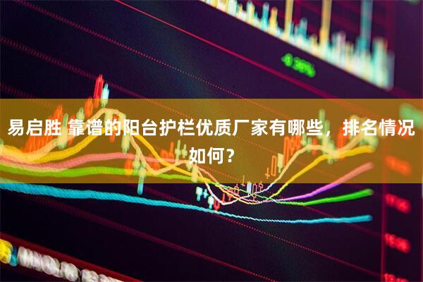易启胜 靠谱的阳台护栏优质厂家有哪些，排名情况如何？