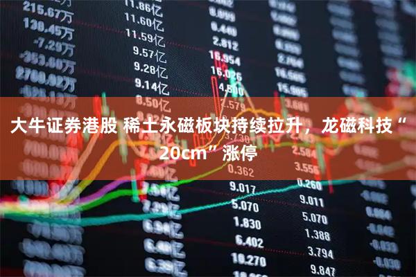 大牛证券港股 稀土永磁板块持续拉升，龙磁科技“20cm”涨停