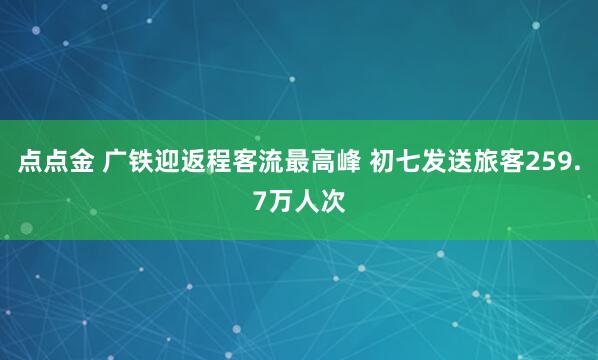 点点金 广铁迎返程客流最高峰 初七发送旅客259.7万人次
