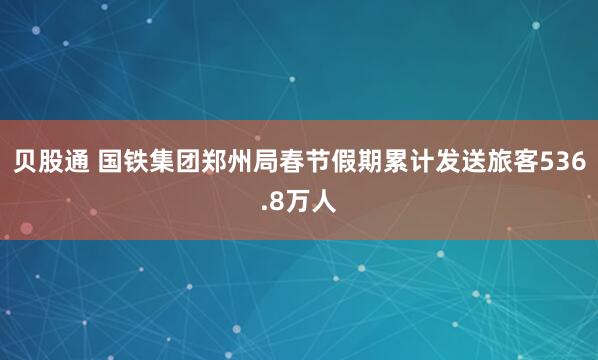 贝股通 国铁集团郑州局春节假期累计发送旅客536.8万人