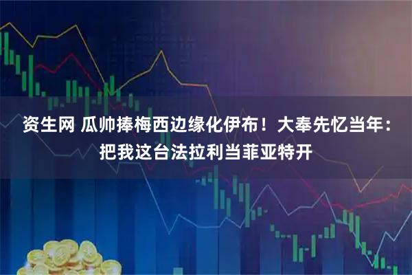 资生网 瓜帅捧梅西边缘化伊布！大奉先忆当年：把我这台法拉利当菲亚特开